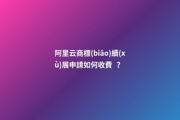 阿里云商標(biāo)續(xù)展申請如何收費？